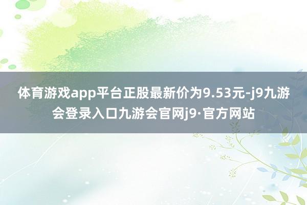体育游戏app平台正股最新价为9.53元-j9九游会登录入口九游会官网j9·官方网站