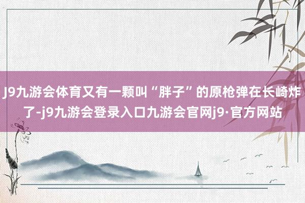 J9九游会体育又有一颗叫“胖子”的原枪弹在长崎炸了-j9九游会登录入口九游会官网j9·官方网站