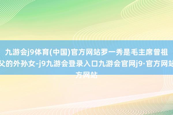 九游会j9体育(中国)官方网站罗一秀是毛主席曾祖父的外孙女-j9九游会登录入口九游会官网j9·官方网站