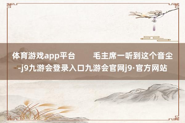 体育游戏app平台        毛主席一听到这个音尘-j9九游会登录入口九游会官网j9·官方网站
