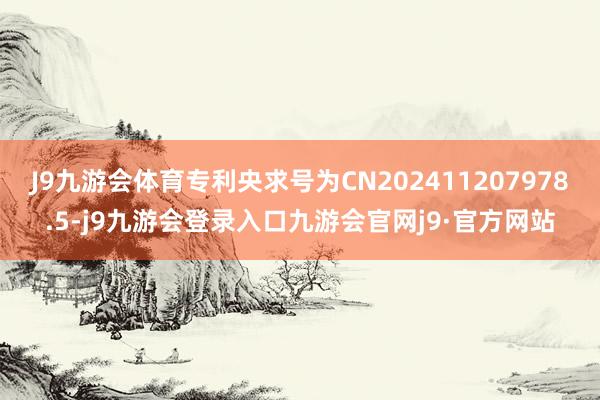 J9九游会体育专利央求号为CN202411207978.5-j9九游会登录入口九游会官网j9·官方网站