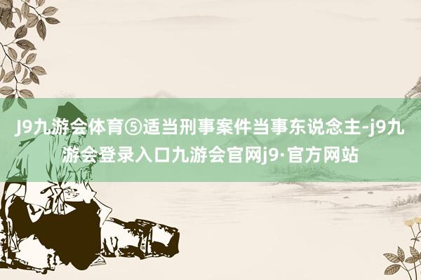 J9九游会体育⑤适当刑事案件当事东说念主-j9九游会登录入口九游会官网j9·官方网站