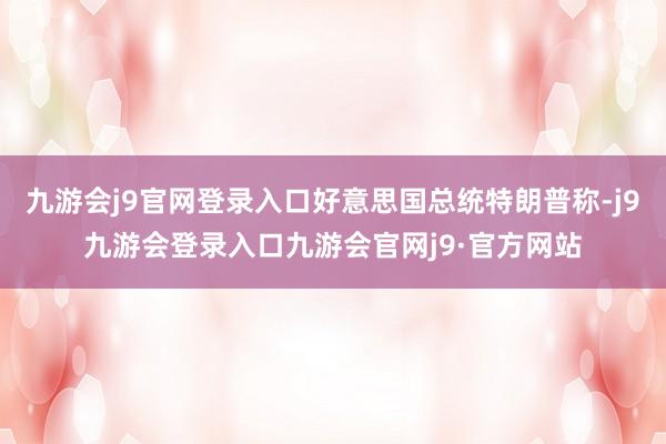 九游会j9官网登录入口好意思国总统特朗普称-j9九游会登录入口九游会官网j9·官方网站