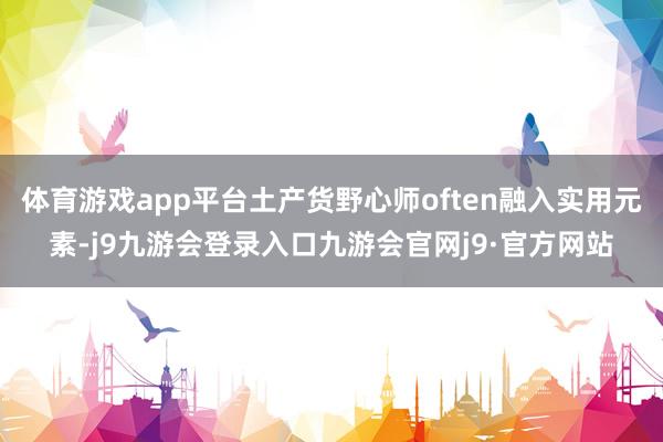 体育游戏app平台土产货野心师often融入实用元素-j9九游会登录入口九游会官网j9·官方网站