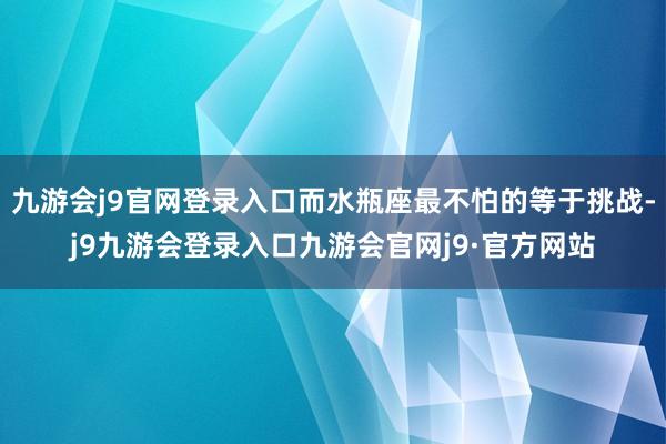 九游会j9官网登录入口而水瓶座最不怕的等于挑战-j9九游会登录入口九游会官网j9·官方网站