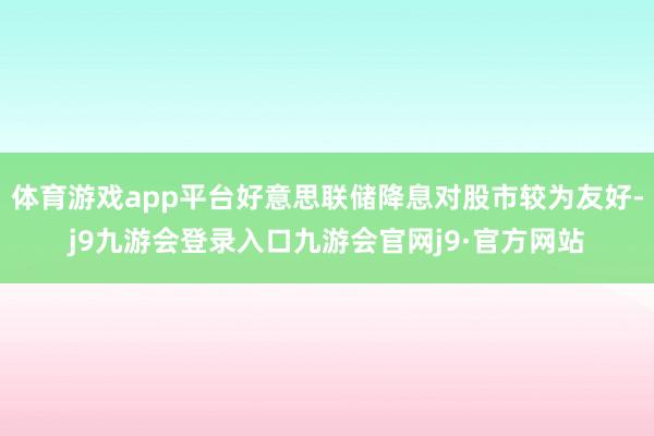 体育游戏app平台好意思联储降息对股市较为友好-j9九游会登录入口九游会官网j9·官方网站