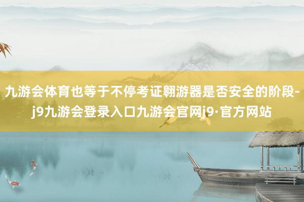 九游会体育也等于不停考证翱游器是否安全的阶段-j9九游会登录入口九游会官网j9·官方网站