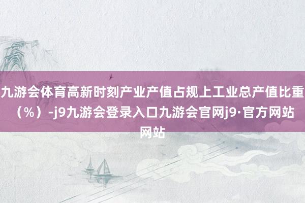 九游会体育高新时刻产业产值占规上工业总产值比重（%）-j9九游会登录入口九游会官网j9·官方网站