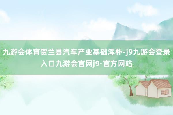 九游会体育贺兰县汽车产业基础浑朴-j9九游会登录入口九游会官网j9·官方网站