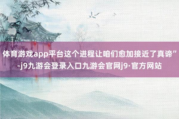 体育游戏app平台这个进程让咱们愈加接近了真谛”-j9九游会登录入口九游会官网j9·官方网站