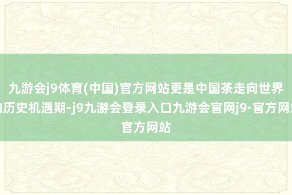 九游会j9体育(中国)官方网站更是中国茶走向世界的历史机遇期-j9九游会登录入口九游会官网j9·官方网站