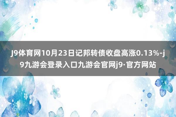 J9体育网10月23日记邦转债收盘高涨0.13%-j9九游会登录入口九游会官网j9·官方网站