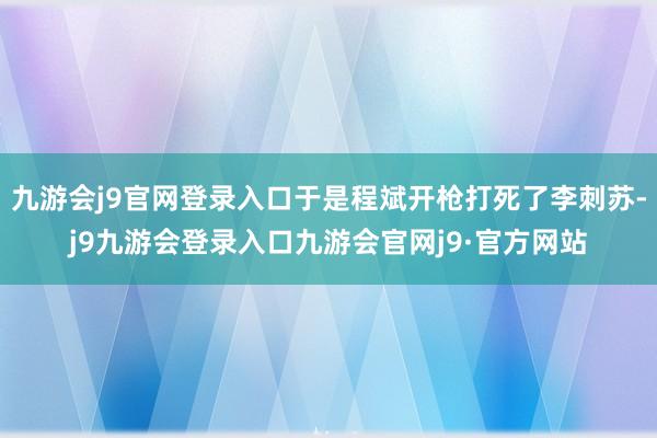 九游会j9官网登录入口于是程斌开枪打死了李刺苏-j9九游会登录入口九游会官网j9·官方网站