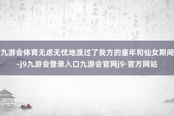 九游会体育无虑无忧地渡过了我方的童年和仙女期间-j9九游会登录入口九游会官网j9·官方网站