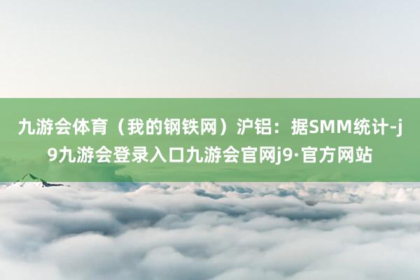九游会体育(我的钢铁网) 沪铝:据SMM统计-j9九游会登录入口九游会官网j9·官方网站