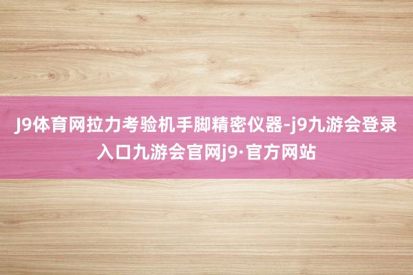 J9体育网拉力考验机手脚精密仪器-j9九游会登录入口九游会官网j9·官方网站