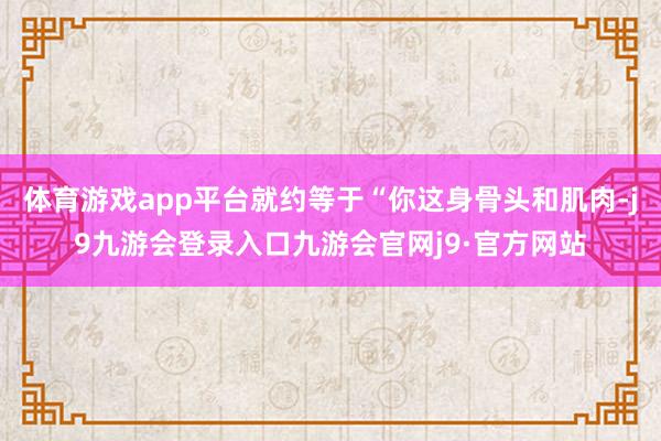 体育游戏app平台就约等于“你这身骨头和肌肉-j9九游会登录入口九游会官网j9·官方网站