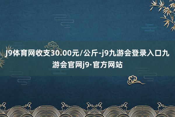J9体育网收支30.00元/公斤-j9九游会登录入口九游会官网j9·官方网站