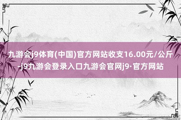 九游会j9体育(中国)官方网站收支16.00元/公斤-j9九游会登录入口九游会官网j9·官方网站
