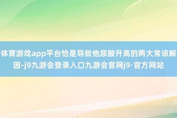 体育游戏app平台恰是导致他尿酸升高的两大常谅解因-j9九游会登录入口九游会官网j9·官方网站