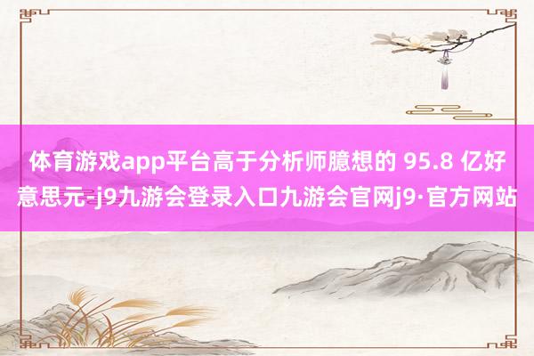 体育游戏app平台高于分析师臆想的 95.8 亿好意思元-j9九游会登录入口九游会官网j9·官方网站