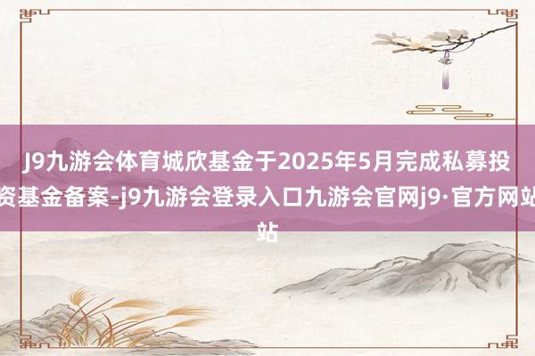 J9九游会体育 城欣基金于2025年5月完成私募投资基金备案-j9九游会登录入口九游会官网j9·官方网站