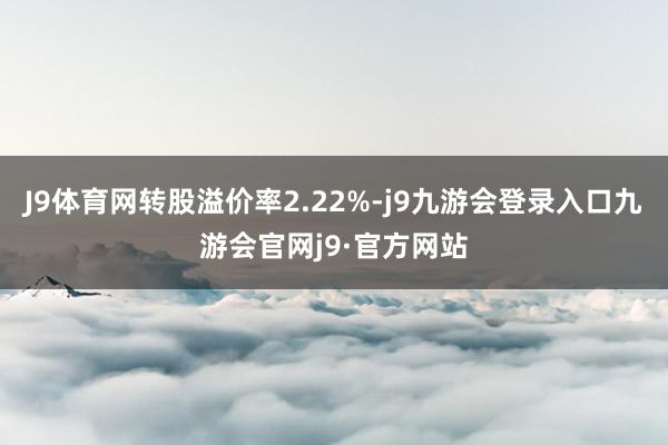 J9体育网转股溢价率2.22%-j9九游会登录入口九游会官网j9·官方网站