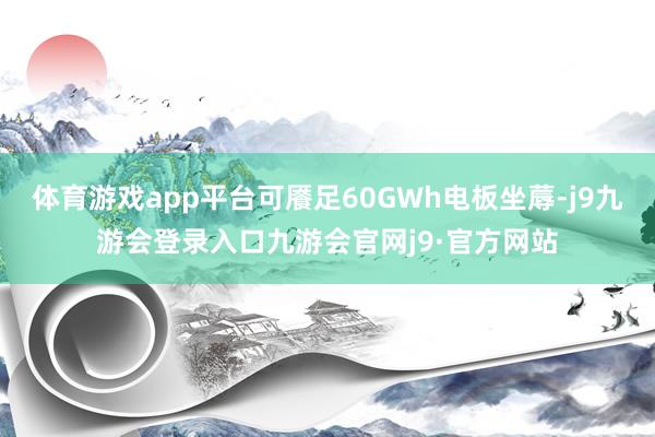 体育游戏app平台可餍足60GWh电板坐蓐-j9九游会登录入口九游会官网j9·官方网站