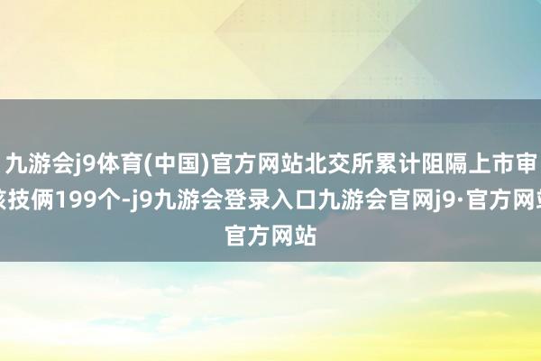 九游会j9体育(中国)官方网站北交所累计阻隔上市审核技俩199个-j9九游会登录入口九游会官网j9·官方网站