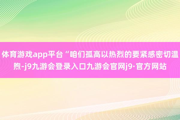体育游戏app平台“咱们孤高以热烈的要紧感密切温煦-j9九游会登录入口九游会官网j9·官方网站