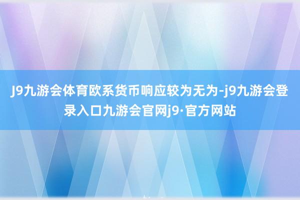 J9九游会体育欧系货币响应较为无为-j9九游会登录入口九游会官网j9·官方网站