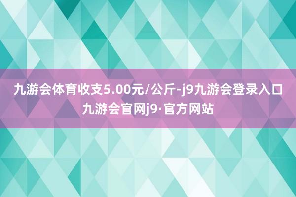 九游会体育收支5.00元/公斤-j9九游会登录入口九游会官网j9·官方网站