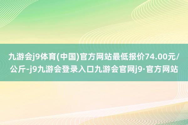 九游会j9体育(中国)官方网站最低报价74.00元/公斤-j9九游会登录入口九游会官网j9·官方网站