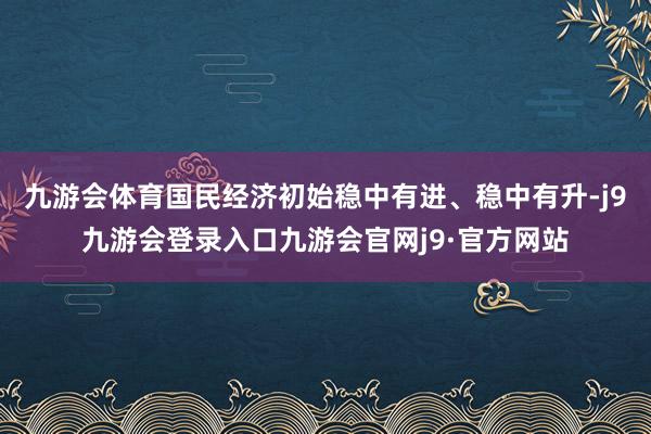 九游会体育国民经济初始稳中有进、稳中有升-j9九游会登录入口九游会官网j9·官方网站