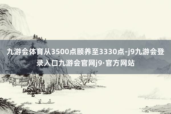 九游会体育从3500点颐养至3330点-j9九游会登录入口九游会官网j9·官方网站