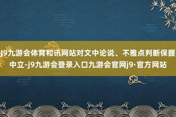 J9九游会体育和讯网站对文中论说、不雅点判断保握中立-j9九游会登录入口九游会官网j9·官方网站