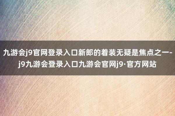 九游会j9官网登录入口新郎的着装无疑是焦点之一-j9九游会登录入口九游会官网j9·官方网站