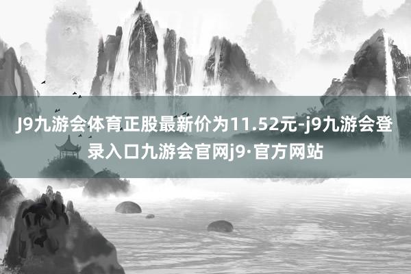 J9九游会体育正股最新价为11.52元-j9九游会登录入口九游会官网j9·官方网站