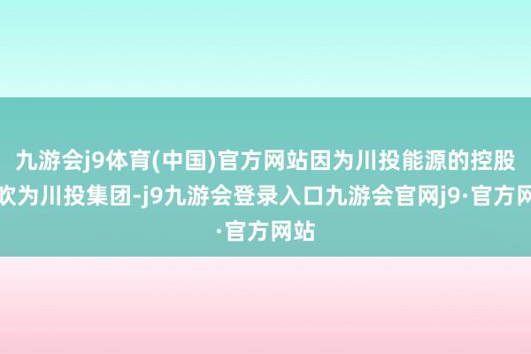 九游会j9体育(中国)官方网站因为川投能源的控股鼓吹为川投集团-j9九游会登录入口九游会官网j9·官方网站