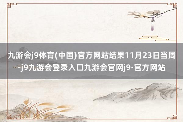 九游会j9体育(中国)官方网站结果11月23日当周-j9九游会登录入口九游会官网j9·官方网站
