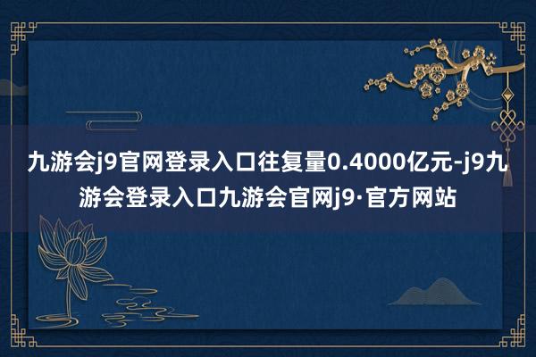 九游会j9官网登录入口往复量0.4000亿元-j9九游会登录入口九游会官网j9·官方网站