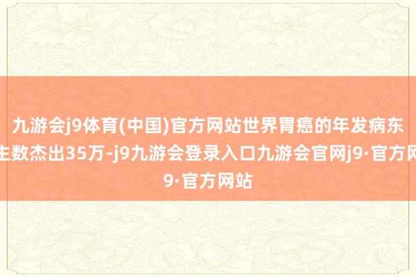 九游会j9体育(中国)官方网站世界胃癌的年发病东谈主数杰出35万-j9九游会登录入口九游会官网j9·官方网站