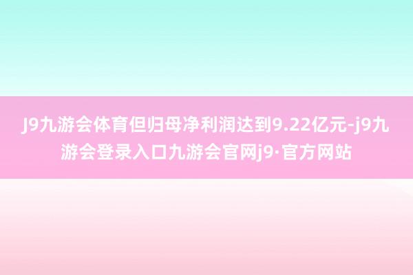 J9九游会体育但归母净利润达到9.22亿元-j9九游会登录入口九游会官网j9·官方网站