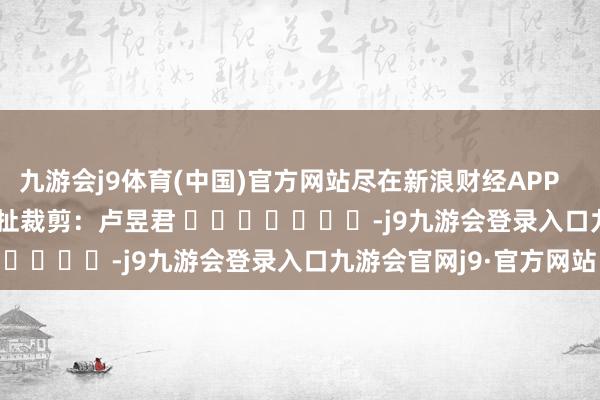 九游会j9体育(中国)官方网站尽在新浪财经APP 牵扯裁剪:卢昱君 -j9九游会登录入口九游会官网j9·官方网站