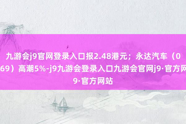 九游会j9官网登录入口报2.48港元;永达汽车(03669)高潮5%-j9九游会登录入口九游会官网j9·官方网站