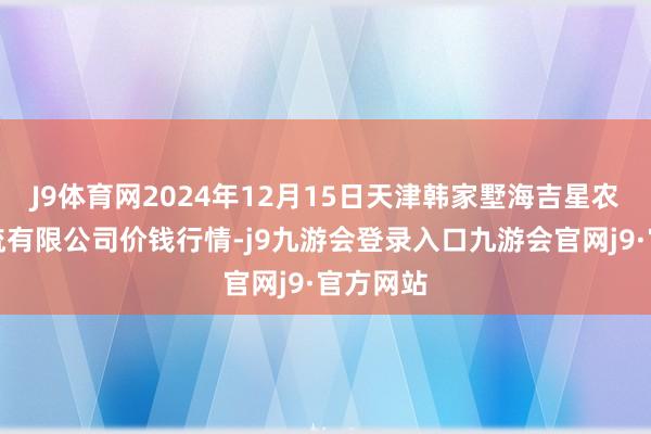 J9体育网2024年12月15日天津韩家墅海吉星农产物物流有限公司价钱行情-j9九游会登录入口九游会官网j9·官方网站