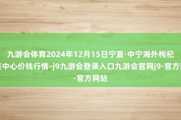 九游会体育2024年12月15日宁夏·中宁海外枸杞往复中心价钱行情-j9九游会登录入口九游会官网j9·官方网站