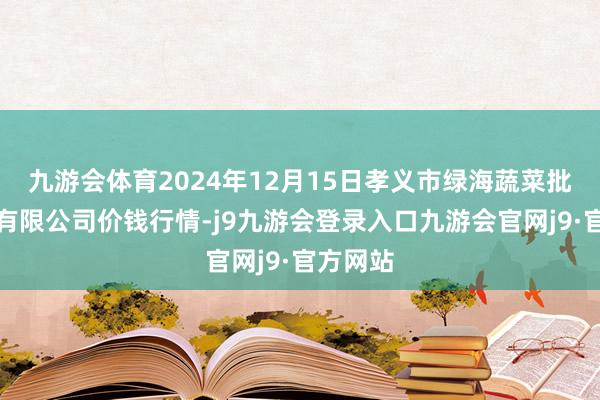 九游会体育2024年12月15日孝义市绿海蔬菜批发销售有限公司价钱行情-j9九游会登录入口九游会官网j9·官方网站