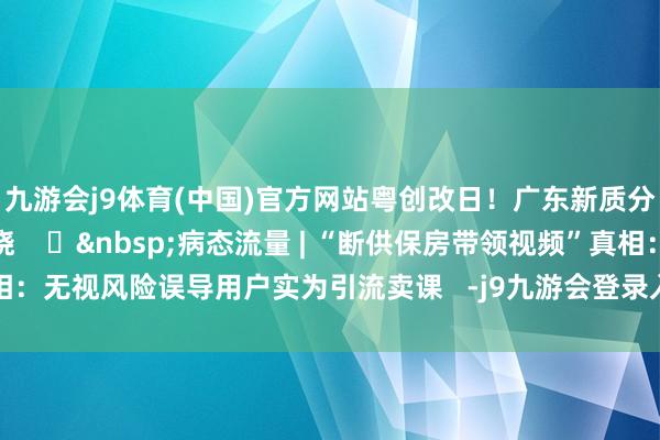 九游会j9体育(中国)官方网站粤创改日!广东新质分娩力优秀案例行将揭晓 ⑪ 病态流量 | “断供保房带领视频”真相:无视风险误导用户实为引流卖课 -j9九游会登录入口九游会官网j9·官方网站