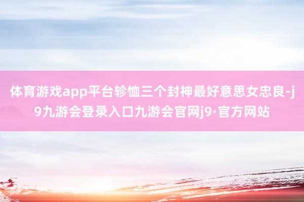 体育游戏app平台轸恤三个封神最好意思女忠良-j9九游会登录入口九游会官网j9·官方网站